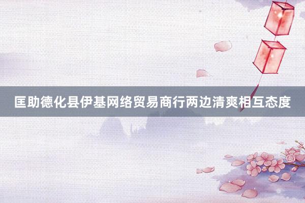 匡助德化县伊基网络贸易商行两边清爽相互态度