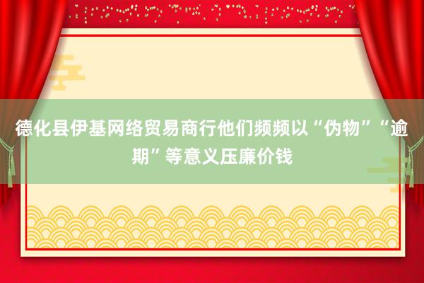 德化县伊基网络贸易商行他们频频以“伪物”“逾期”等意义压廉价钱