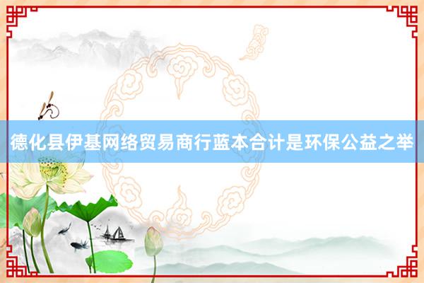 德化县伊基网络贸易商行蓝本合计是环保公益之举